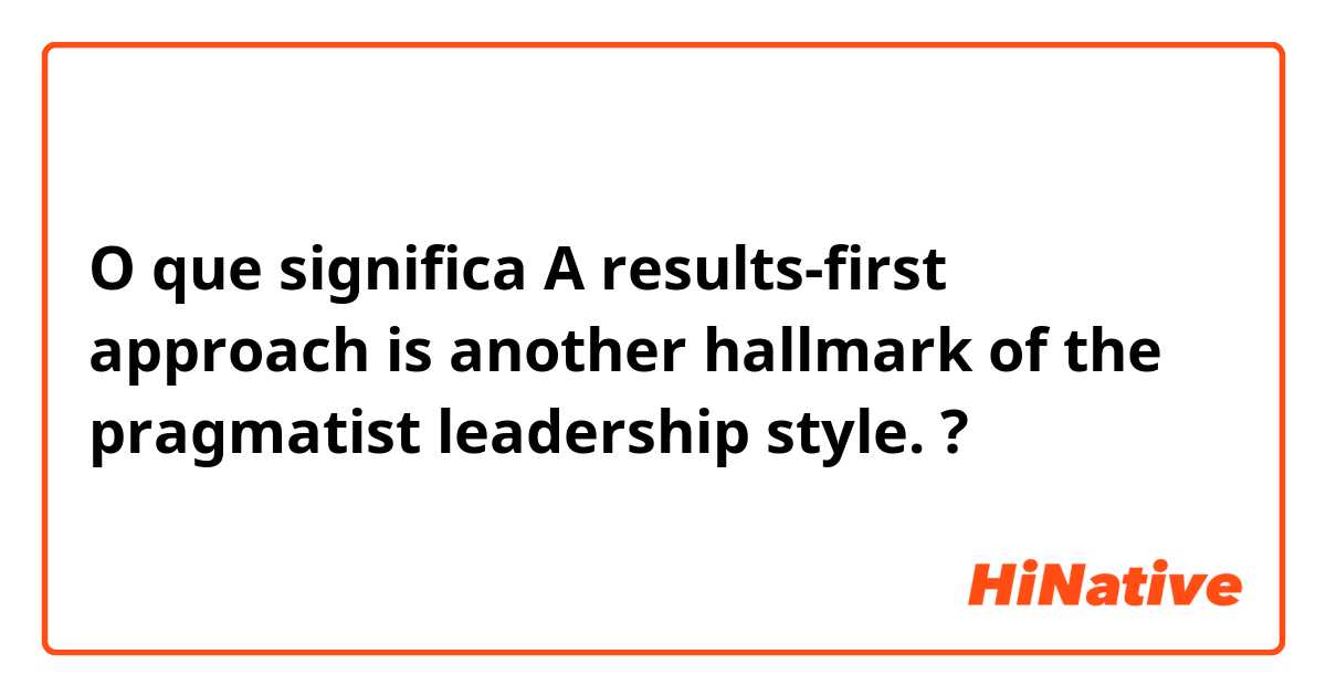 O que significa A results-first approach is another hallmark of the pragmatist leadership style.?