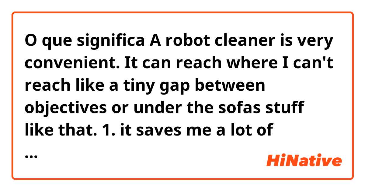 O que significa A robot cleaner is very convenient.
It can reach where I can't reach like a tiny gap between objectives or under the sofas stuff like that.
1. it saves me a lot of trouble and time
2. It saves mea a lot of work and time?