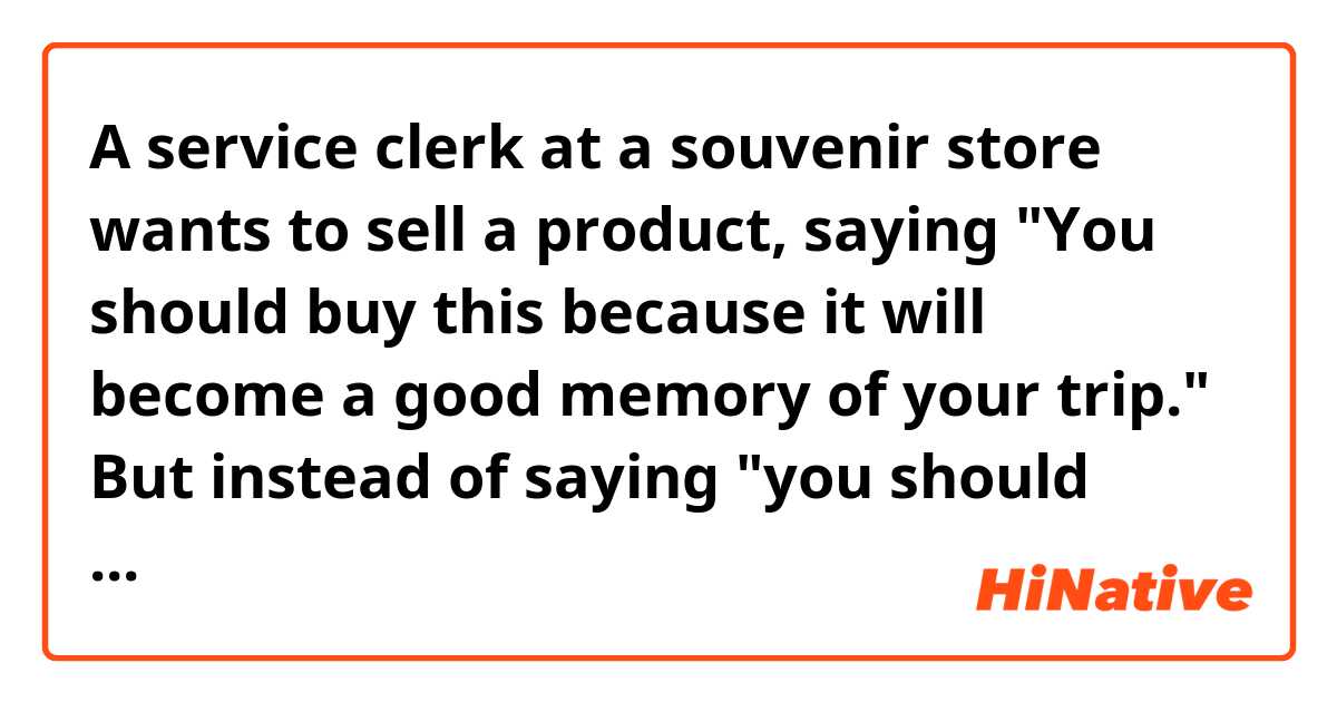 A service clerk at a souvenir store wants to sell a product, saying
"You should buy this because it will become a good memory of your trip."

But instead of saying "you should buy", is there a nicer way to express what he wants to say?
