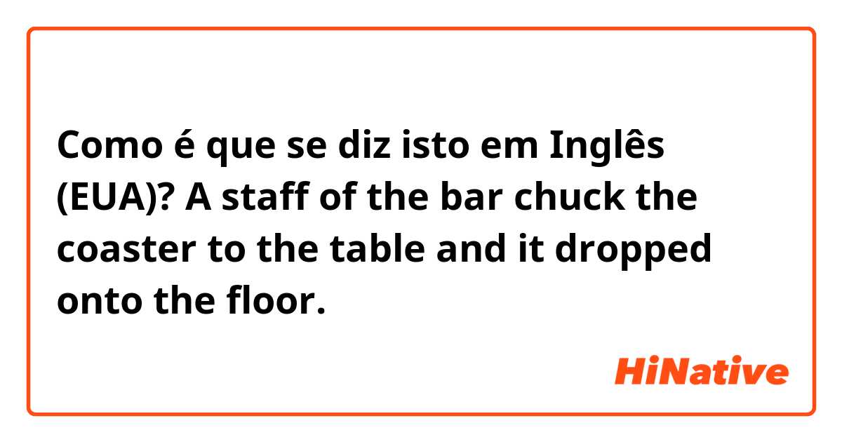 Como é que se diz isto em Inglês (EUA)? A staff of the bar chuck the coaster to the table and it dropped onto the floor.