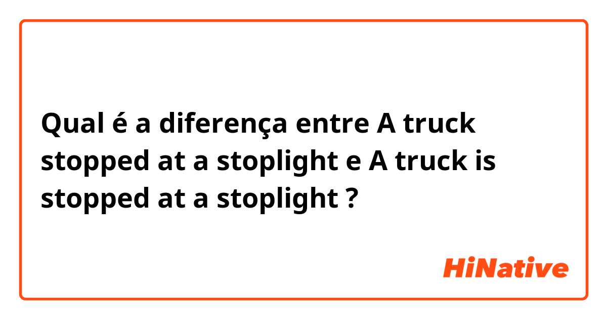 Qual é a diferença entre A truck stopped at a stoplight e A truck is stopped at a stoplight ?