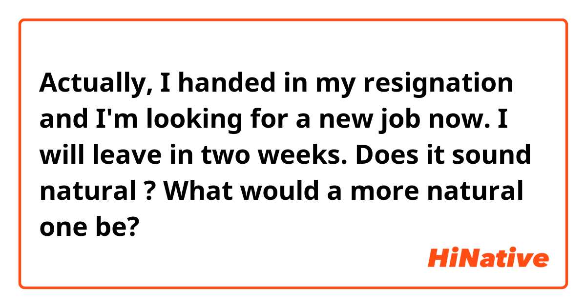 Actually, I handed in my resignation and I'm looking for a new job now. I will leave in two weeks.
Does it sound natural ? What would a more natural one be?