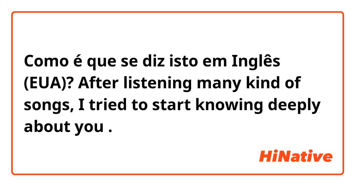 Como é que se diz isto em Inglês (EUA)?  After listening many kind of songs, I tried to start knowing deeply about you .