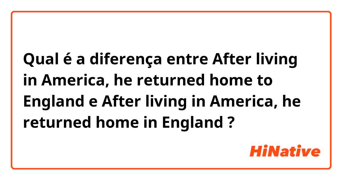 Qual é a diferença entre After living in America, he returned home to England  e After living in America, he returned home in England  ?