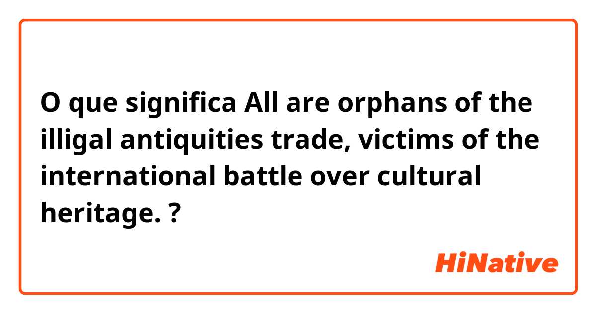 O que significa All are orphans of the illigal antiquities trade, victims of the international battle over cultural heritage. ?