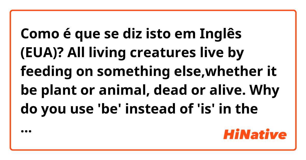 Como é que se diz isto em Inglês (EUA)? All living creatures live by feeding on something else,whether it be plant or animal, dead or alive.
Why do you use 'be' instead of 'is' in the sentence above?