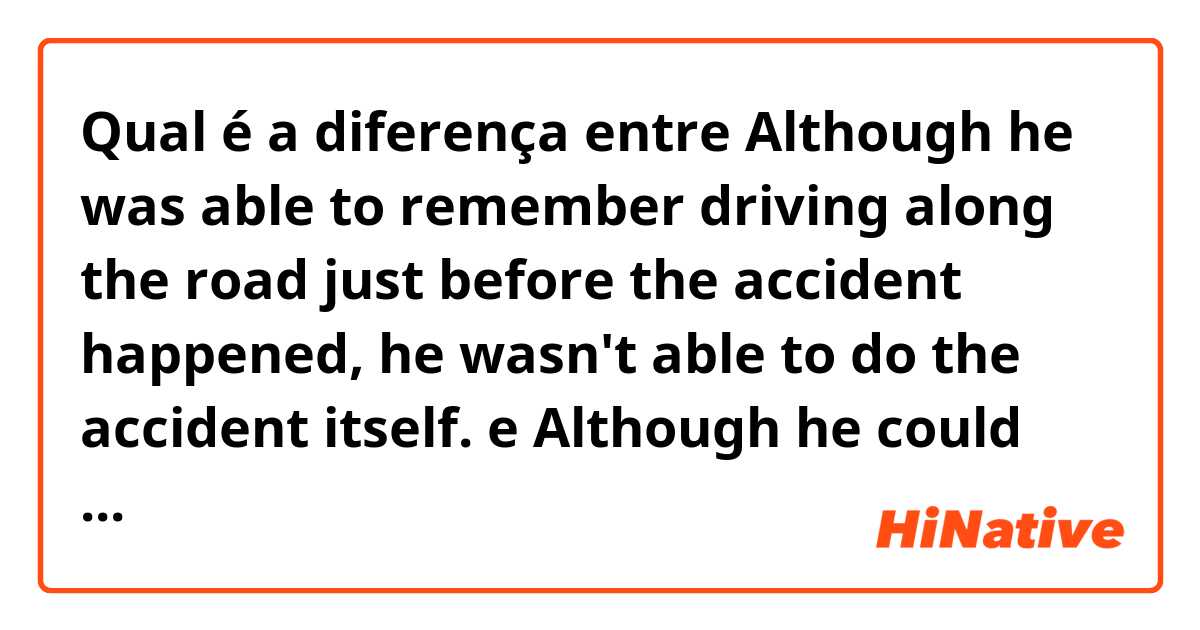Qual é a diferença entre Although he was able to remember driving along the road just before the accident happened, he wasn't able to do the accident itself. e Although he could remember driving along the road just before the accident happened, he couldn't do the accident itself. ?