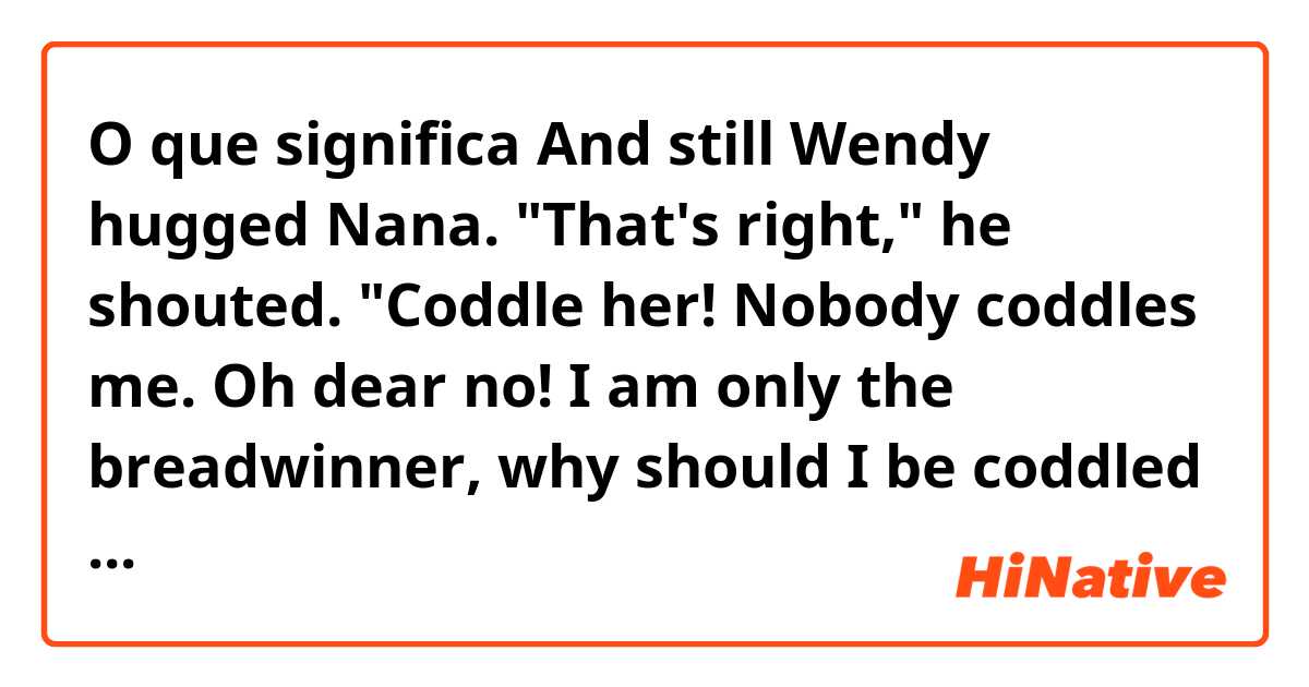 O que significa And still Wendy hugged Nana. "That's right," he shouted. "Coddle her! Nobody coddles me. Oh dear no! I am only the breadwinner, why should I be coddled - why, why, why!"?