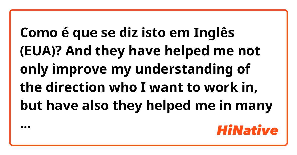 Como é que se diz isto em Inglês (EUA)? And they have helped me not only improve my understanding of the direction who I want to work in, but have also they helped me in many future projects.