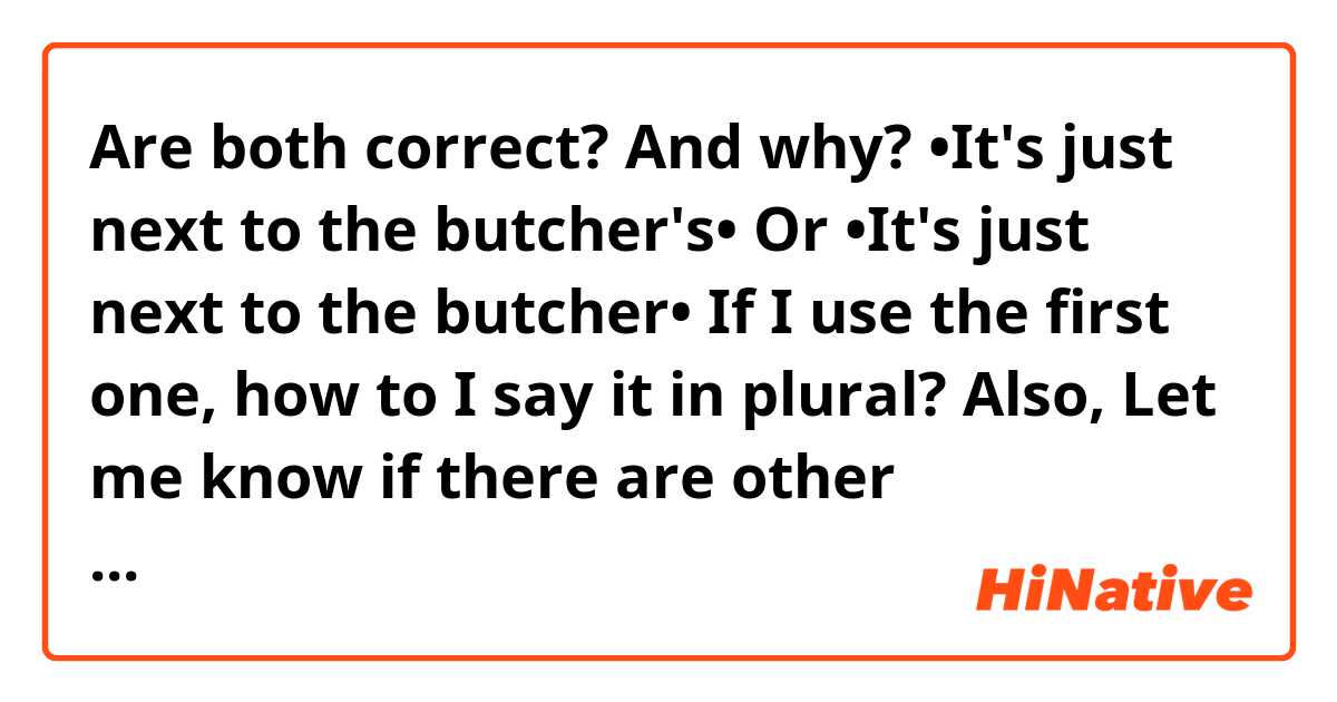 Are both correct? And why?
•It's just next to the butcher's•
Or
•It's just next to the butcher•

If I use the first one, how to I say it in plural?

Also, Let me know if there are other alternatives.