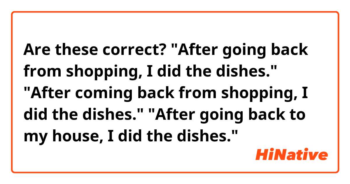 Are these correct?

"After going back from shopping, I did the dishes."
"After coming back from shopping, I did the dishes."
"After going back to my house, I did the dishes."