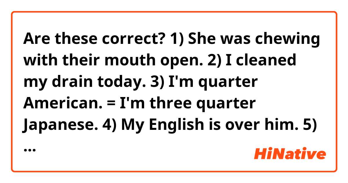 Are these correct?
1) She was chewing with their mouth open.
2) I cleaned my drain today. 
3) I'm quarter American. = I'm three quarter Japanese.
4) My English is over him.
5) His English style is typical white people.
6) I don't like her too much particularly