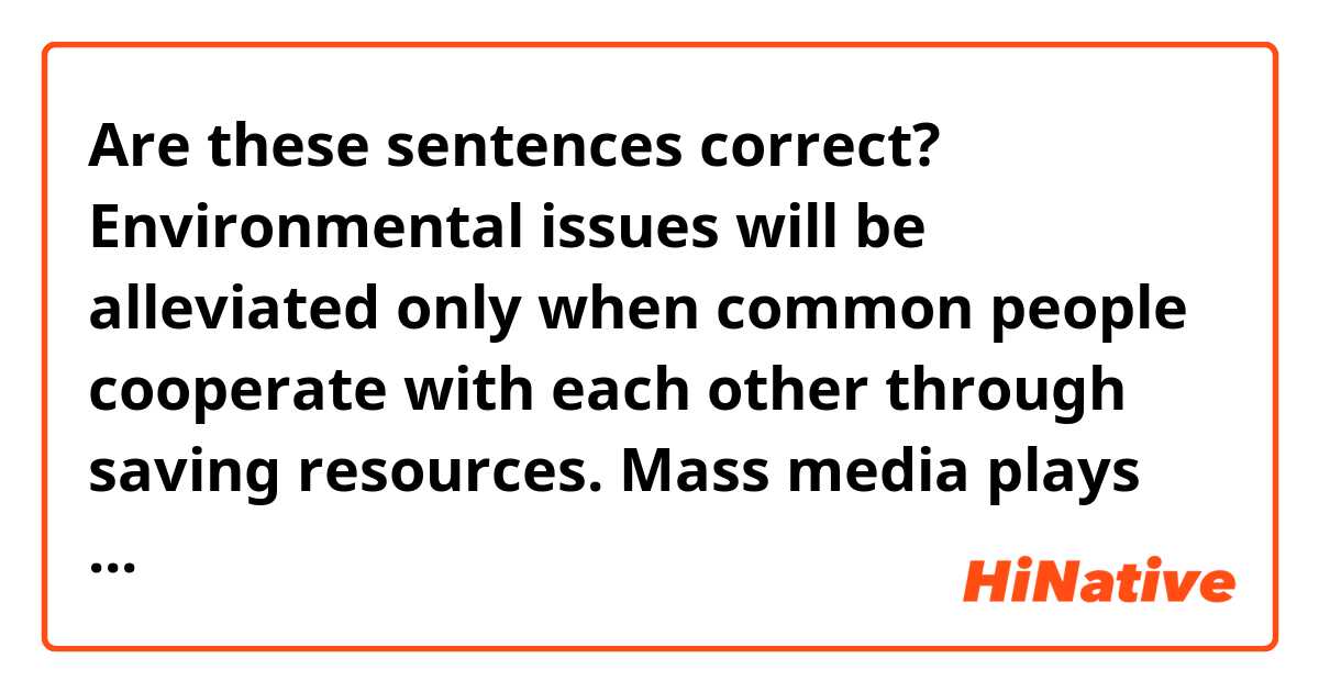 Are these sentences correct?

Environmental issues will be alleviated only when common people cooperate with each other through saving resources. Mass media plays an important role in realizing that.