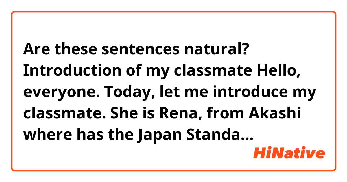  
Are these sentences natural?


Introduction of my classmate 

 
     Hello, everyone. Today, let me introduce my classmate.  

  

     She is Rena, from Akashi where has the Japan Standard Time Meridian.   

  

     She likes class of (the？)  early childhood education and joins the rugby club as a manager at the University. She enjoys she’s school life.   

  

     For her holidays, she goes to school club activities, part-time job, and car training school. She is very busy.  

  

    She works in a Korean food restaurant named Shijan in Akashi. And She wants to go shopping with her friends in Korea.  When that time, be careful and enjoy her trip, I think so.  

  

    Well, she’s character is very cheerful and her smile is so shining. I like her smile very much. I hope her smile continues in the future.  

  

Thank you for listening. 

　 