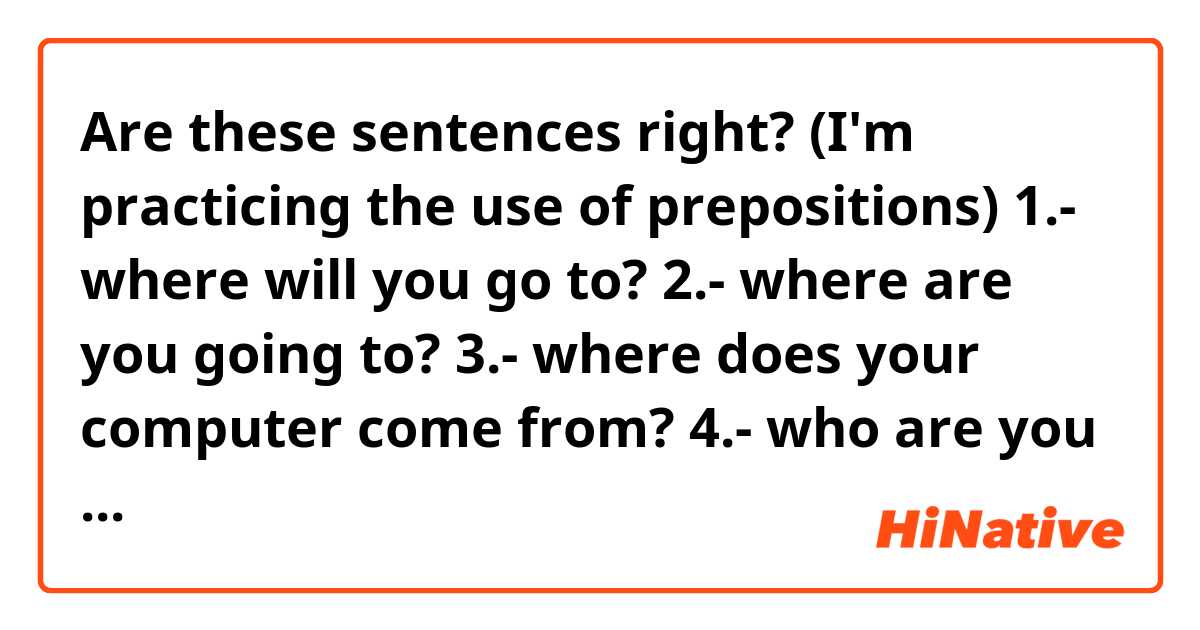 Are these sentences right? (I'm practicing the use of prepositions)

1.- where will you go to?
2.- where are you going to?
3.- where does your computer come from?
4.- who are you looking at?
5.- what is that question about?
6.- where did he go through?

Thank you everyone
