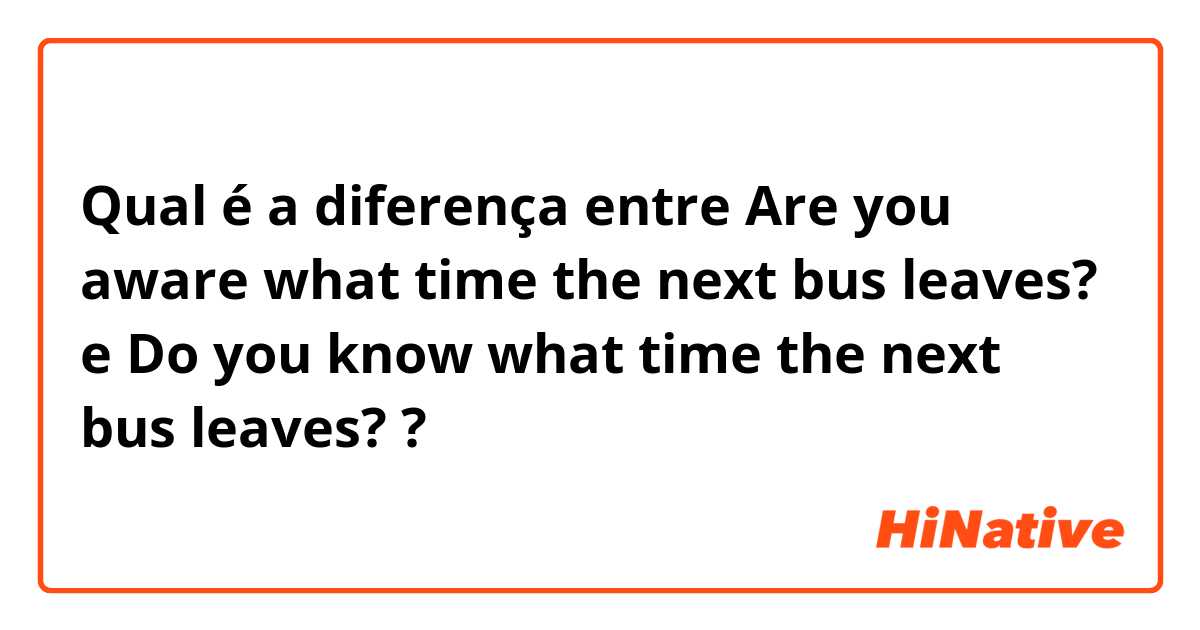 Qual é a diferença entre Are you aware what time the next bus leaves? e Do you know what time the next bus leaves? ?