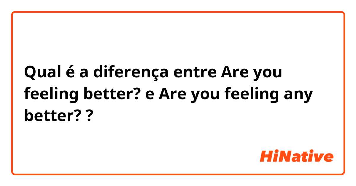 Qual é a diferença entre Are you feeling better? e Are you feeling any better? ?