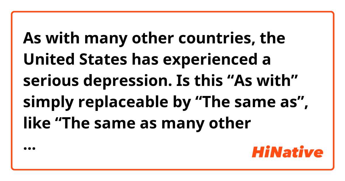 As with many other countries, the United States has experienced a serious depression.

Is this “As with” simply replaceable by “The same as”, like “The same as many other countries, …”?