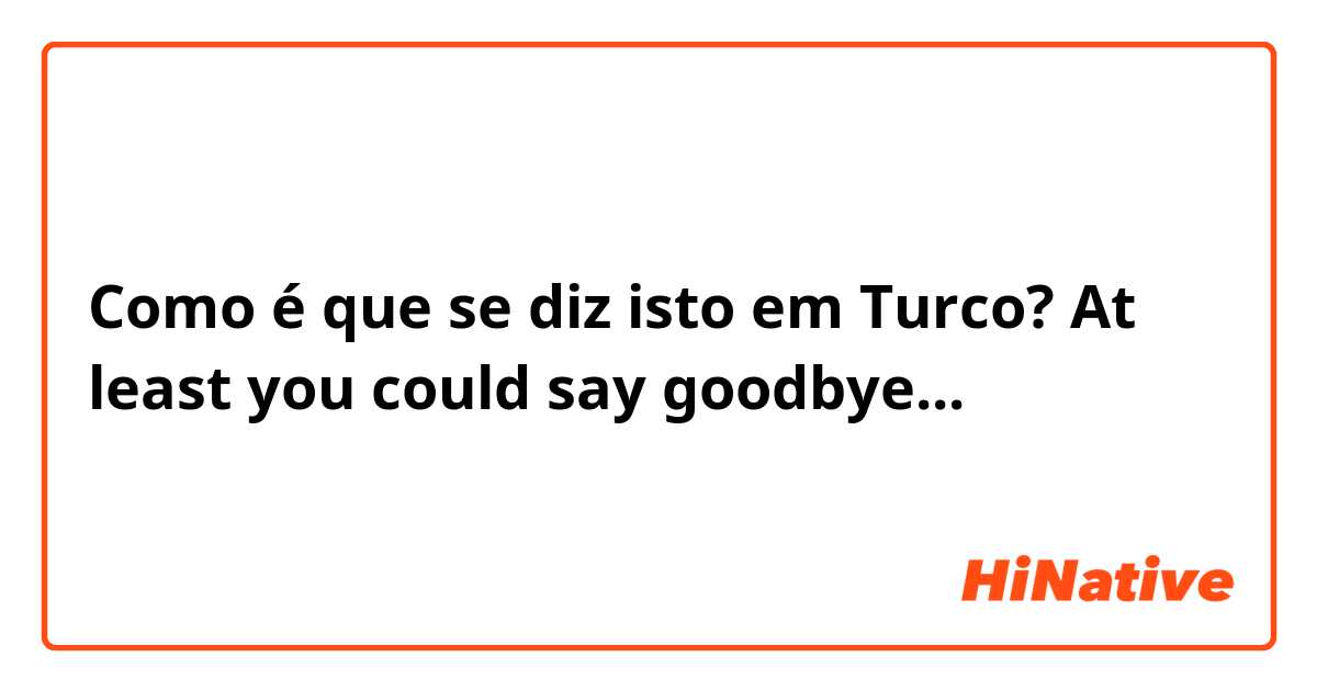 Como é que se diz isto em Turco? At least  you could say goodbye... 