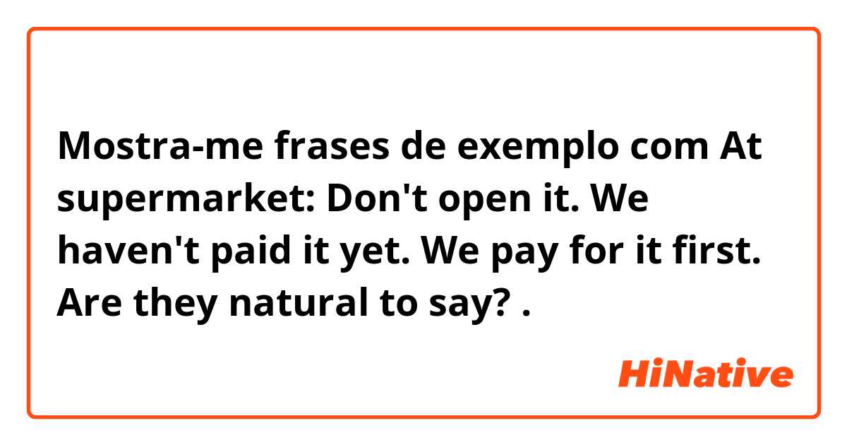 Mostra-me frases de exemplo com At supermarket: Don't open it. We haven't paid it yet. We pay for it first. Are they natural to say?.