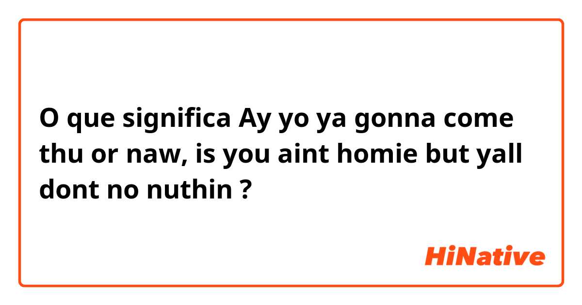 O que significa Ay yo ya gonna come thu or naw, is you aint homie but yall dont no nuthin?
