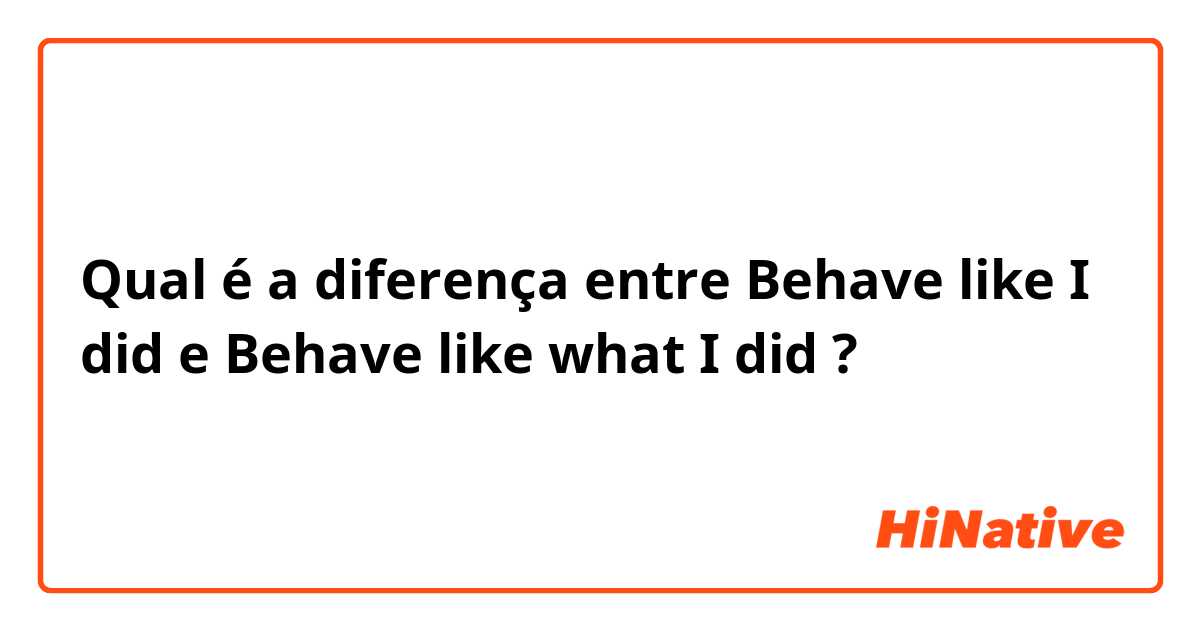 Qual é a diferença entre Behave like I did e Behave like what I did ?
