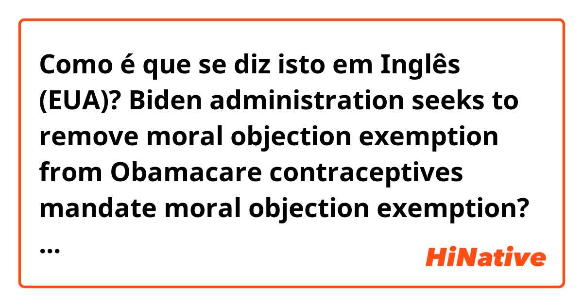 Como é que se diz isto em Inglês (EUA)? Biden administration seeks to remove moral objection exemption from Obamacare contraceptives mandate

moral objection exemption? what it is?

women must be covered without cost-sharing.

must be covered? cost sharing?

pls help me!
