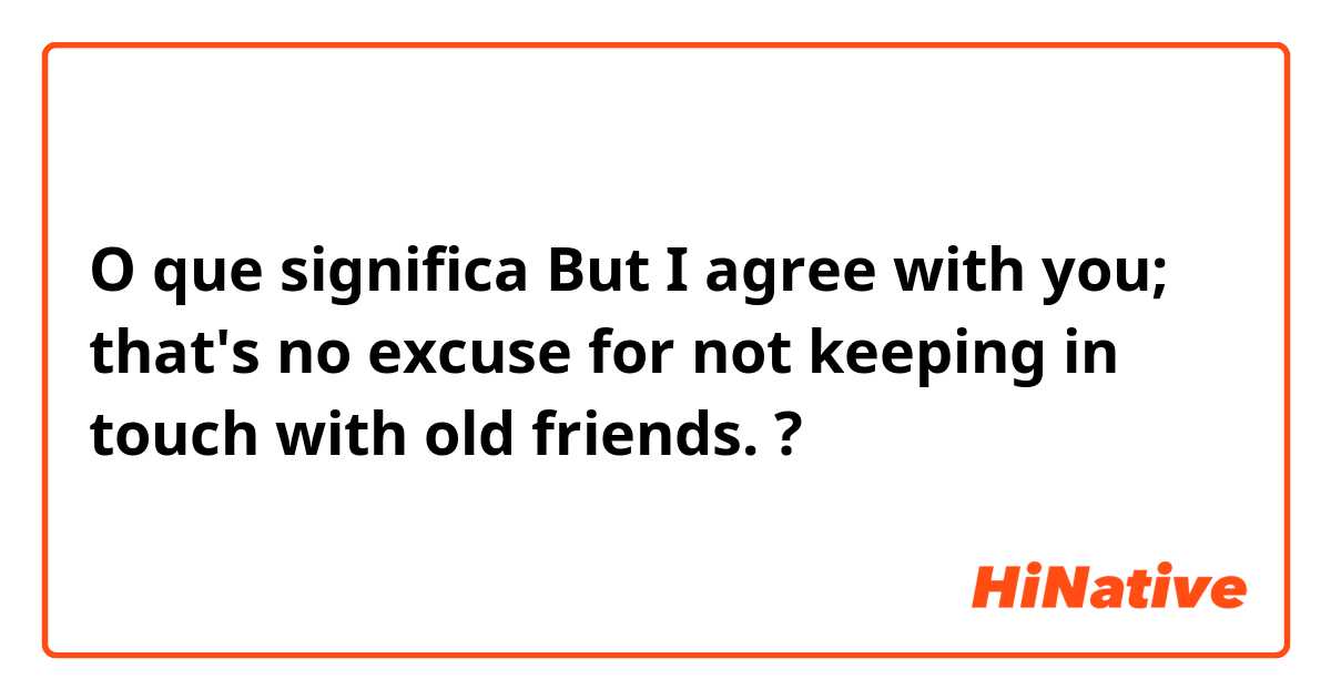 O que significa But I agree with you; that's no excuse for not keeping in touch with old friends.?