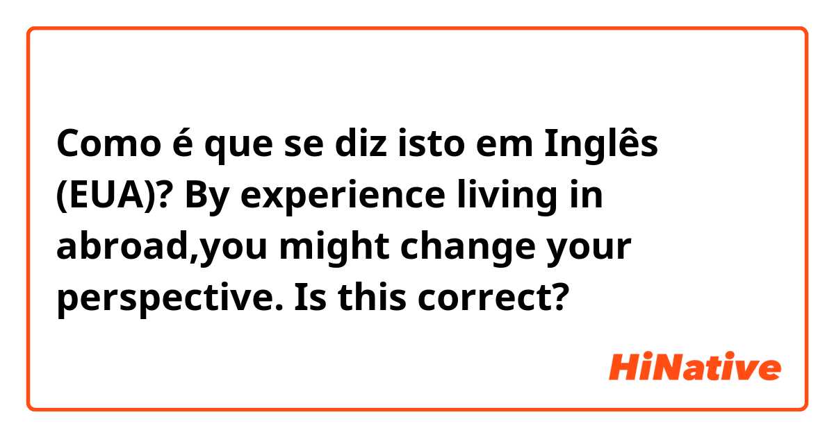 Como é que se diz isto em Inglês (EUA)? By experience living in abroad,you might change your perspective.  Is this correct?