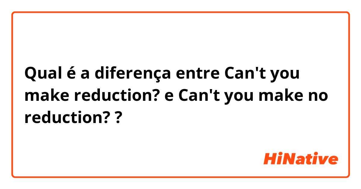 Qual é a diferença entre Can't you make reduction? e Can't you make no reduction? ?