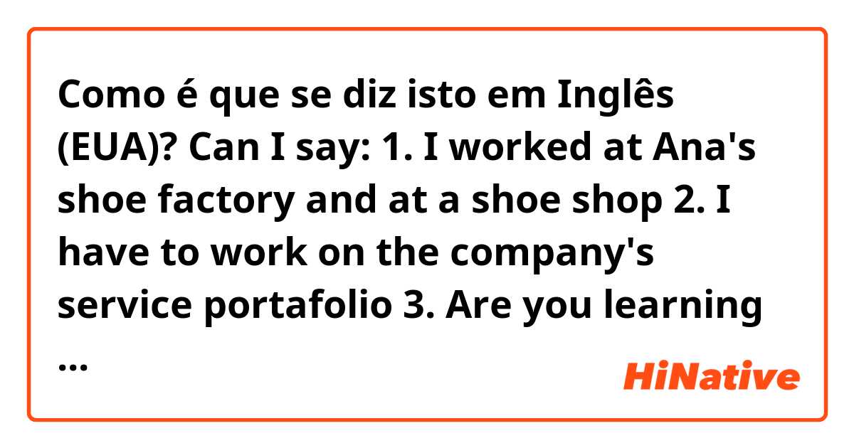 Como é que se diz isto em Inglês (EUA)? Can I say:
1. I worked at Ana's shoe factory and at a shoe shop
2. I have to work on the company's service portafolio
3. Are you learning how to work at the factory?