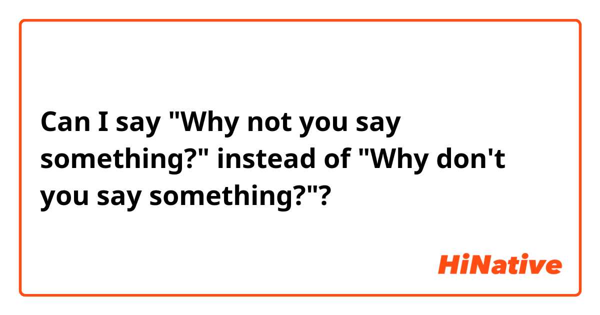 Can I say "Why not you say something?" instead of "Why don't you say something?"?