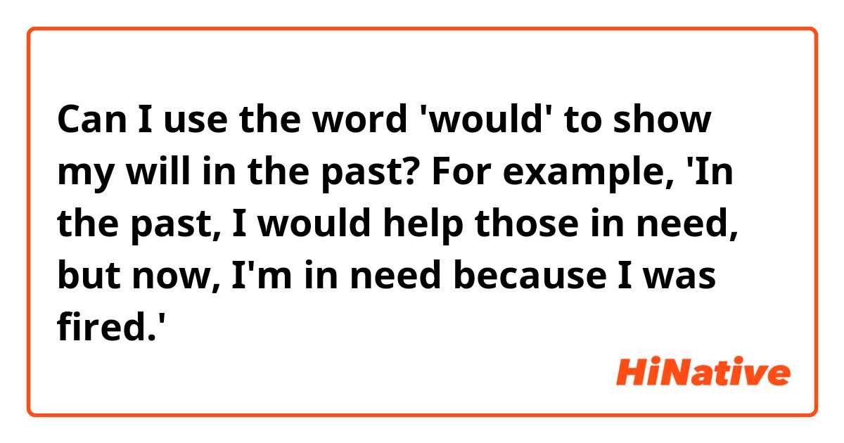 Can I use the word 'would' to show my will in the past? For example, 'In the past, I would help those in need, but now, I'm in need because I was fired.'