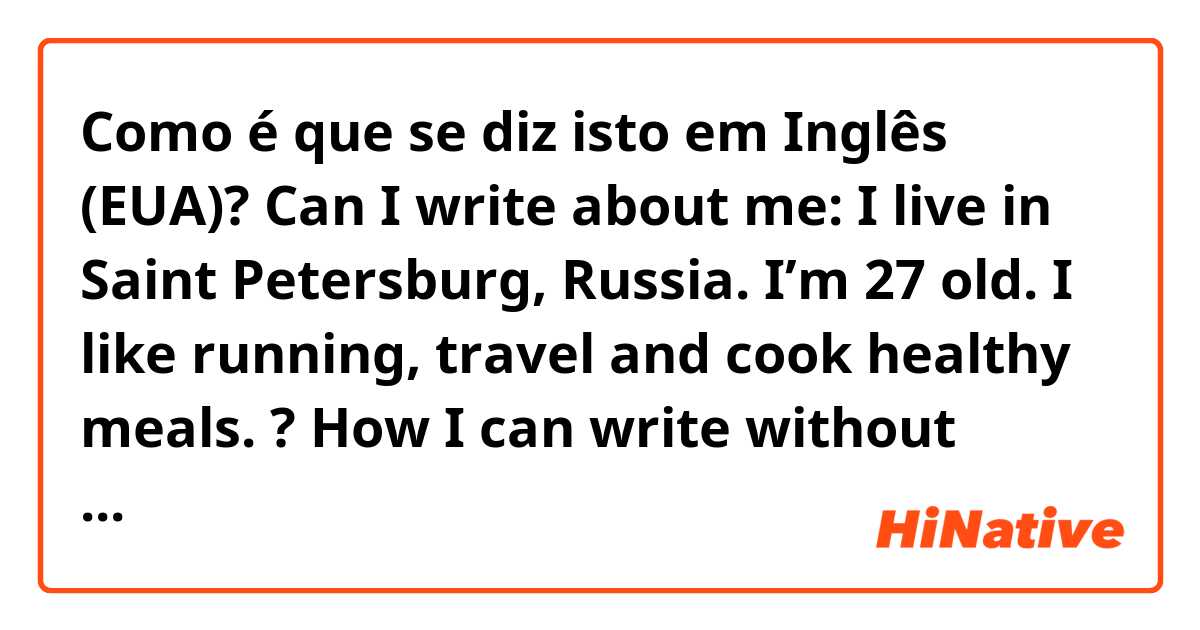 Como é que se diz isto em Inglês (EUA)? Can I write about me: I live in Saint Petersburg, Russia. I’m 27 old. I like running, travel and cook healthy meals. ? How I can write without repetition of the “I”? 