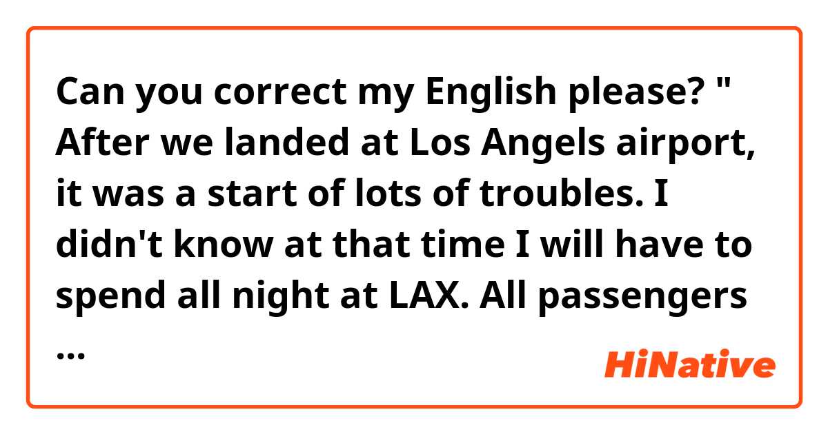 Can you correct my English please?
" After we landed at Los Angels airport, it was a start of lots of troubles. I didn't know at that time I will have to spend all night at LAX. All passengers left the airplane and I was the last one who had to stay in the airplane. Because of my autism, the airport stuff had to escort me to get off the airplane. All flight attendants left with me, which made me feel relief. Because I could get to know some of them during the flight. We took a bus to get the airport. One of female flight attendant stayed with me even after we went through the security check. She made sure I don't get meltdown all the time. Though it was the matter of time."