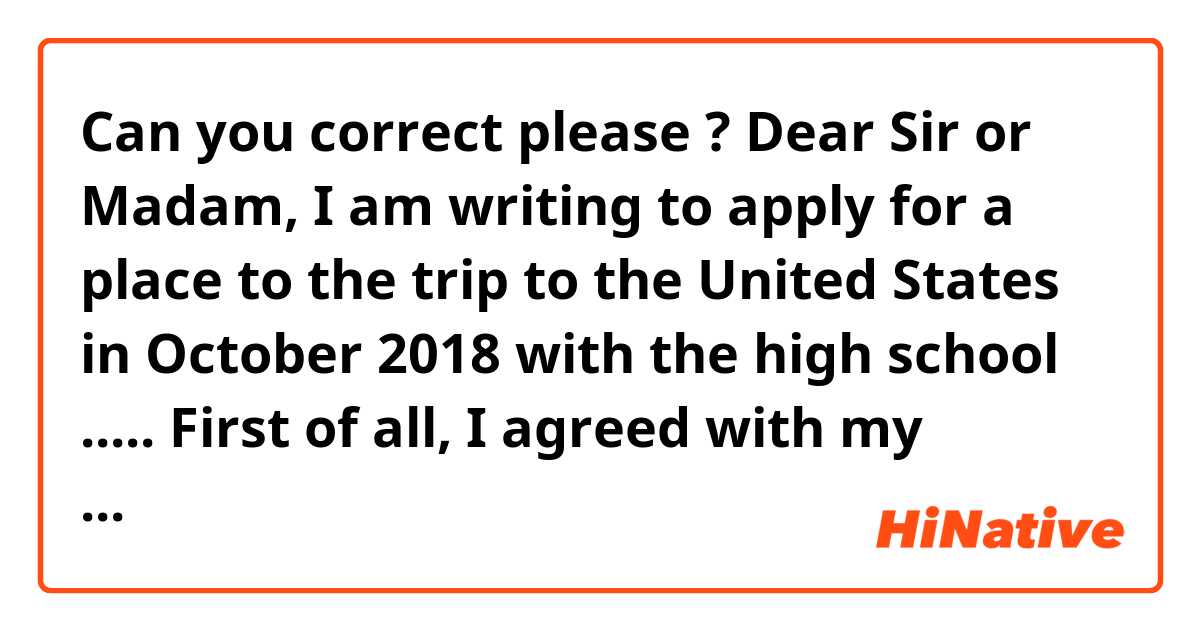 Can you correct please ?

Dear Sir or Madam,
I am writing to apply for a place to the trip to the United States in October 2018 with the high school .....
First of all, I agreed with my parents to work on them farm during next summer for being allowed to travel to the United States. Then I've never travelled out of France save one time in Holland. 
That's why travel to the United States is a very interesting opportunity, wich is going to make me improve. English is such a beautiful language and speak English fluently is one of my goals. 
Moreover I'm very enthusiastic and motivated about the exchange. Meet an American student and his family can be rewarding, firstly for see the "real American life" and next for speak English with Anglicans.
I am looking forward to hearing from you, 
Yours Sincerely,
.......