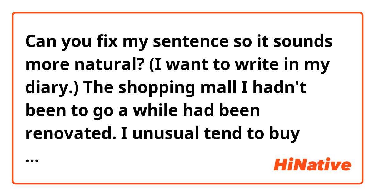 Can you fix my sentence so it sounds more natural? (I want to write in my diary.) 

The shopping mall I hadn't been to go a while had been renovated.
I unusual tend to buy many things