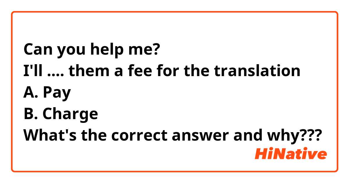 Can you help me?
I'll .... them a fee for the translation
A. Pay
B. Charge
What's the correct answer and why???