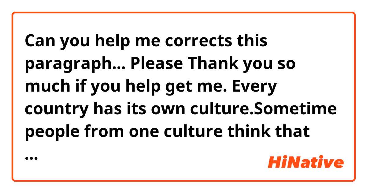 Can you help me corrects this paragraph... Please
Thank you so much if you help get me.
       Every country has its own culture.Sometime people from one culture think that people from another culture are rude but in reality,they are just following different rules of etiquette. Vietnam and Janpan also have these difference.I have some explain about differences between Vietnamese and Japanese when ride onthe public transportation. Talking to the phone is considerd normal in Vietnam but in Japan ,it is rude..In Japan,when you ride the public transportation you can use your cell phone to text messaging, playing gamesbut they never whole conversations on their phone in the subway.In addition, in Vietnam people when ride the public transportation usually talk to stranger,make eyes contact with others to greet,create friendliness. But it is unpolite in Japan. Even any countries, when you visit in that ,you also need to learn about their culture to integrate with native people