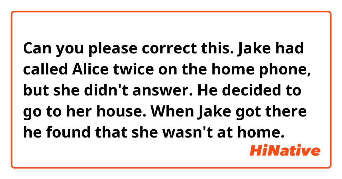 Can you please correct this.
Jake had called Alice twice on the home phone, but she didn't answer. He decided to go to her house. When Jake got there he found that she wasn't at home.