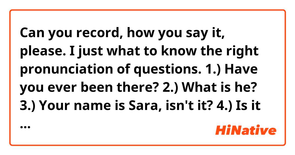 Can you record, how you say it, please. I just what to know the right pronunciation of questions.

1.) Have you ever been there?
2.) What is he?
3.) Your name is Sara, isn't it?
4.) Is it red or yellow?
5.) Who was that?

Thank you!