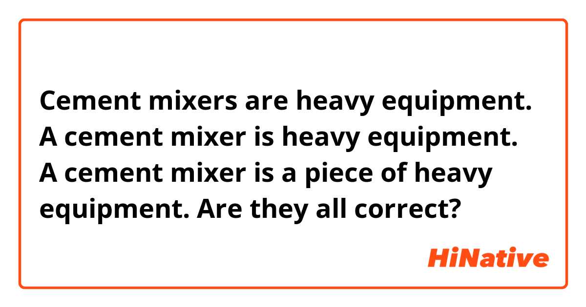 Cement mixers are heavy equipment.
A cement mixer is heavy equipment.
A cement mixer is a piece of heavy equipment.

Are they all correct?