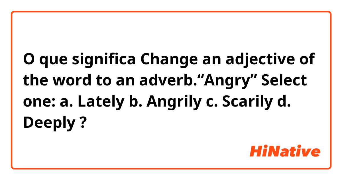 O que significa Change an adjective of the word to an adverb.“Angry”
Select one:
a. Lately
b. Angrily
c. Scarily
d. Deeply?
