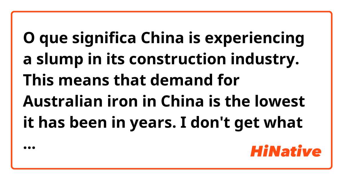 O que significa China is experiencing a slump in its construction industry. This means that demand for Australian iron in China is the lowest it has been in years.

I don't get what 'it' stands for in this sentence. China or demand for iron or what? 
?