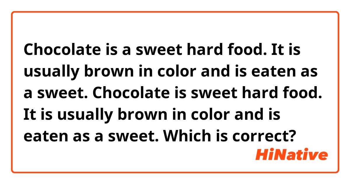 Chocolate is a sweet hard food. It is usually brown in color and is eaten as a sweet.
Chocolate is sweet hard food. It is usually brown in color and is eaten as a sweet.

Which is correct?