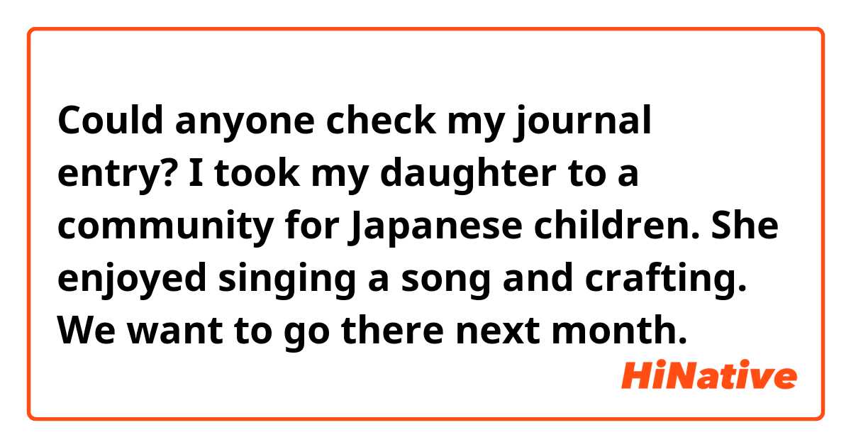 Could anyone check my journal entry?

I took my daughter to a community for Japanese children. She enjoyed singing a song and crafting. We want to go there next month.