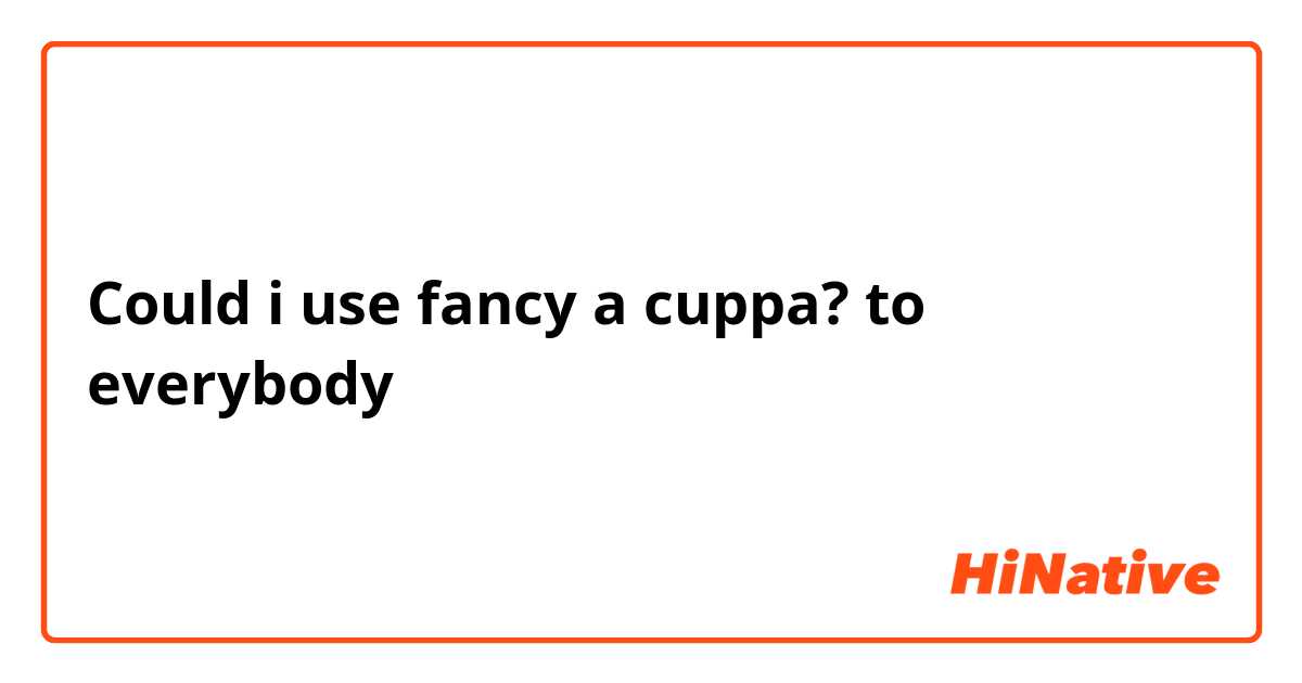 Could i use fancy a cuppa? to everybody