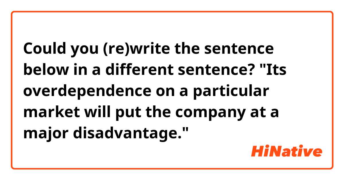Could you (re)write the sentence below in a different sentence?

"Its overdependence on a particular market will put the company at a major disadvantage."