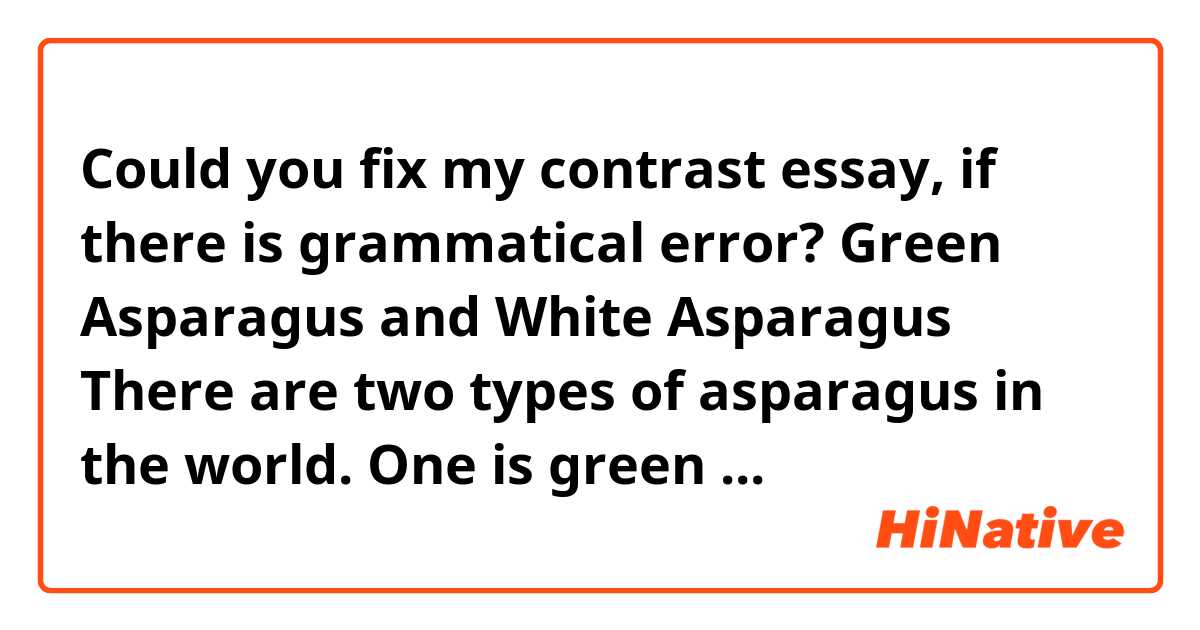 Could you fix my contrast essay, if there is grammatical error?

                                Green Asparagus and White Asparagus
	There are two types of asparagus in the world. One is green asparagus, the other one is white asparagus. Green asparagus is one of the popular vegetables in grocery shops, but white asparagus is not so common. Do you know the differences between green asparagus and white asparagus? As these names suggests, there are difference of color. In addition, the shape of white asparagus is thicker and more rounded than green asparagus. But they are same breed. So why this color’s and shape’s difference is happened? There are some background factors which causes these differences. Also, they have different nutrition, the best season and good way to eat.
	First of all, the cultivation methods of green asparagus and white asparagus are different. Green asparagus is grown up while be exposed to the sun after germination. If is brought up naturally under the sun, chlorophyll is made by photosynthesis, and the color become bright green. Green asparagus is crisp because of the sun. On the other hand, white asparagus is piled soil about 25cm after germination. Then, it is grown up in the soil or moved to dark please in order not to sun the asparagus. Because the sun does not shine on asparagus, it cannot photosynthesize. That’s why chlorophyll is not made and it becomes white color. Sometime, white asparagus is piled before germination, and it becomes softer than usually. Even if same kind of vegetables, the color and shape of asparagus change by how to cultivate.
	Second, the nutrition of green and white asparagus is also different by how to cultivate. Green asparagus is the green and yellow vegetable which has wealth of carotene. In addition, green asparagus includes a lot protein, vitamin A, vitamin B family, vitamin C, calcium, magnesium, potassium, iron, zinc, and copper. Therefore, it can expect health of hair and the skin or respiratory mucous membrane reinforcement. Aspartic acid is a famous nutrition which work for relieving fatigue. By growing up with shine, green asparagus has a lot of nutrition. The nutritive value of green asparagus is really high even if compare with the other vegetables. In contrast, white asparagus does almost not have carotene because it grows up without sun. Also, white asparagus has only half of protein and vitamin B family. White asparagus is the vegetables which only enjoy special fragrance, sweetness and bitter sweetness without expecting nutritive value. However, white asparagus has half as much polyphenol which has antioxidative effect as green asparagus. Bothe asparaguses are good for body.
	Finally, the best seasons and how to eat green asparagus and white asparagus is different. It is possible to eat green asparagus every season because it grows fast. There are many ways to cook the green asparagus. Baking, frying, and boiling is good way to cook it because it is hard to chew the green asparagus. On the other hand, white asparagus has the best season. May to June is the best seasons to eat white asparagus. Because it takes time to harvest and is difficult to cultivate, there is a few distribution amounts, and a price is a little high. White asparagus can be eaten fresh, so it is possible to eat it as salad.
	In conclusion, there are many differences between green asparagus and white asparagus in addition to the color and the shape. These asparaguses has good point each other and it is possible to enjoy different way to eat.


