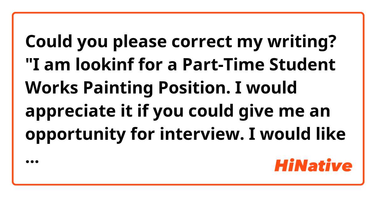 Could you please correct my writing?

"I am lookinf for a Part-Time Student  Works Painting Position. I would appreciate it if you could give me an opportunity for interview.
I would like to send my resume to you.

I look forward to hearing from you soon."